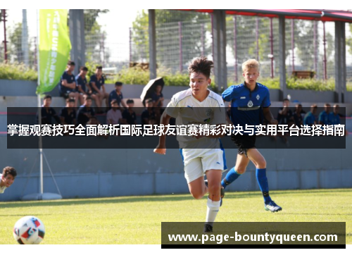 掌握观赛技巧全面解析国际足球友谊赛精彩对决与实用平台选择指南