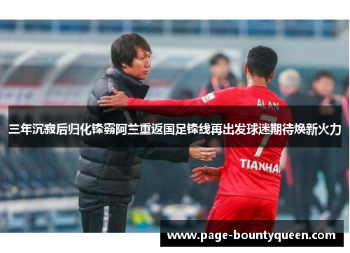 三年沉寂后归化锋霸阿兰重返国足锋线再出发球迷期待焕新火力