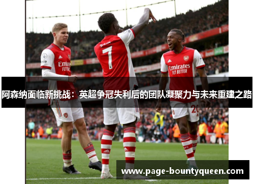 阿森纳面临新挑战：英超争冠失利后的团队凝聚力与未来重建之路