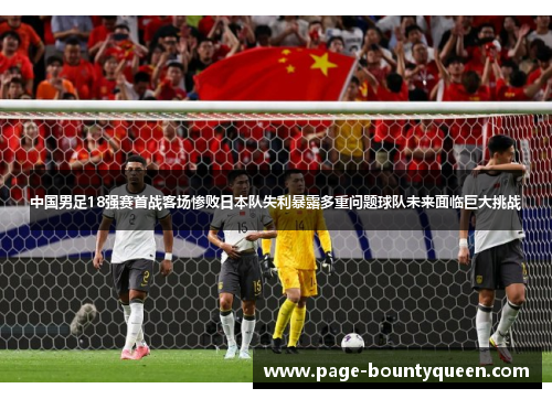 中国男足18强赛首战客场惨败日本队失利暴露多重问题球队未来面临巨大挑战
